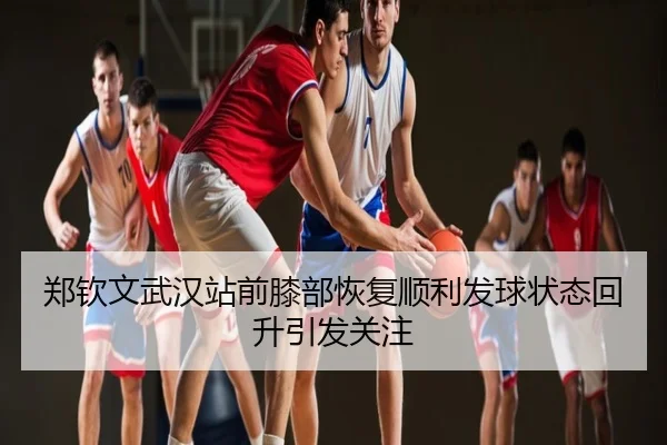 郑钦文武汉站前膝部恢复顺利发球状态回升引发关注